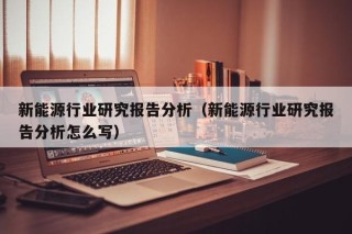 新能源行业研究报告分析（新能源行业研究报告分析怎么写）