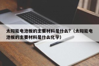 太阳能电池板的主要材料是什么?（太阳能电池板的主要材料是什么化学）
