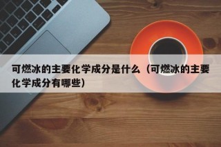 可燃冰的主要化学成分是什么（可燃冰的主要化学成分有哪些）