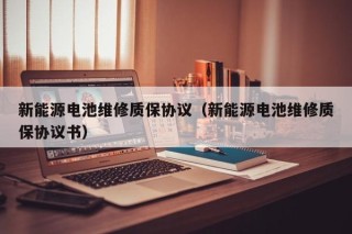 新能源电池维修质保协议（新能源电池维修质保协议书）