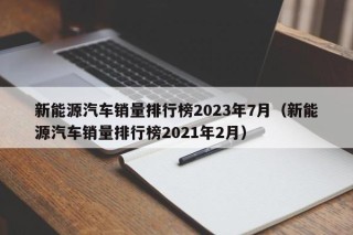 新能源汽车销量排行榜2023年7月（新能源汽车销量排行榜2021年2月）