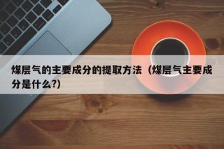 煤层气的主要成分的提取方法（煤层气主要成分是什么?）