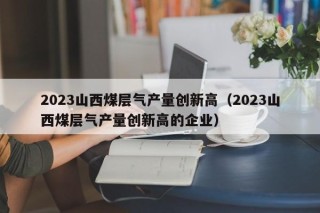 2023山西煤层气产量创新高（2023山西煤层气产量创新高的企业）