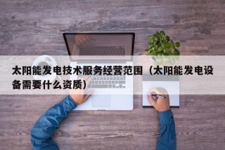 太阳能发电技术服务经营范围（太阳能发电设备需要什么资质）