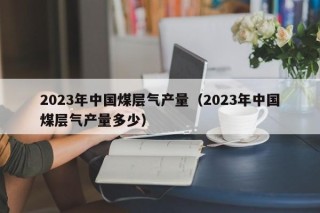 2023年中国煤层气产量（2023年中国煤层气产量多少）