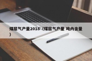 煤层气产量2018（煤层气产量 吨内含量）
