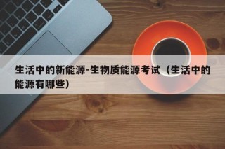生活中的新能源-生物质能源考试（生活中的能源有哪些）