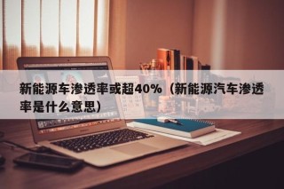 新能源车渗透率或超40%（新能源汽车渗透率是什么意思）