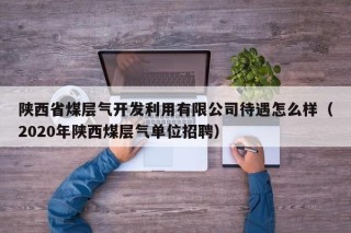 陕西省煤层气开发利用有限公司待遇怎么样（2020年陕西煤层气单位招聘）