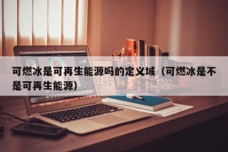 可燃冰是可再生能源吗的定义域（可燃冰是不是可再生能源）