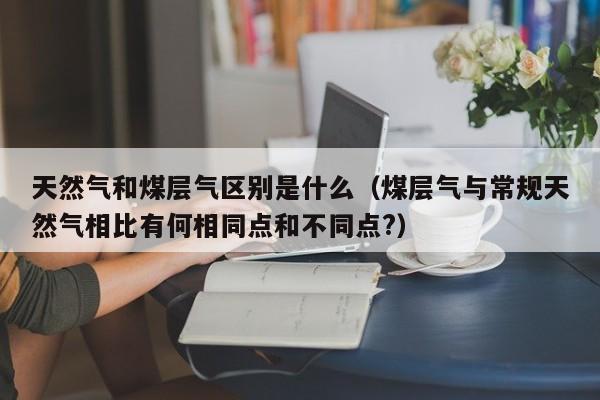 天然气和煤层气区别是什么（煤层气与常规天然气相比有何相同点和不同点?）  第1张