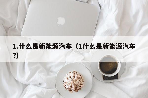 1.什么是新能源汽车（1什么是新能源汽车?）  第1张