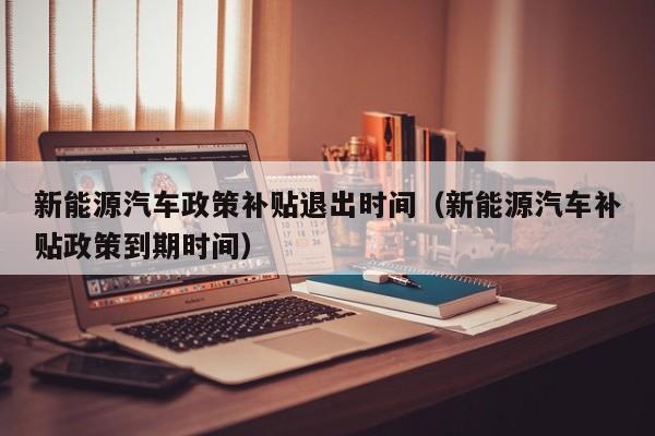 新能源汽车政策补贴退出时间（新能源汽车补贴政策到期时间）  第1张