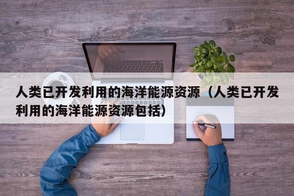 人类已开发利用的海洋能源资源（人类已开发利用的海洋能源资源包括）  第1张