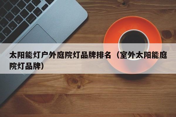 太阳能灯户外庭院灯品牌排名（室外太阳能庭院灯品牌）  第1张