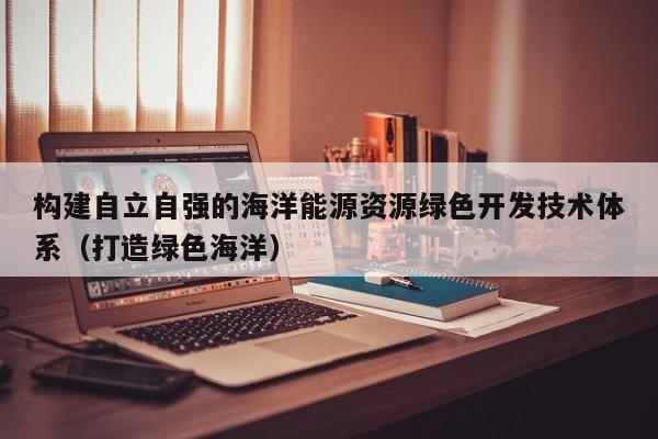 构建自立自强的海洋能源资源绿色开发技术体系（打造绿色海洋）  第1张
