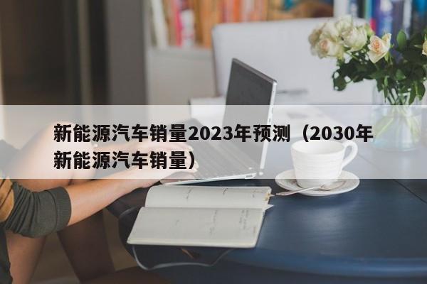 新能源汽车销量2023年预测（2030年新能源汽车销量）  第1张