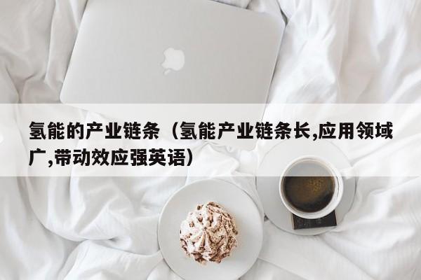 氢能的产业链条（氢能产业链条长,应用领域广,带动效应强英语）  第1张