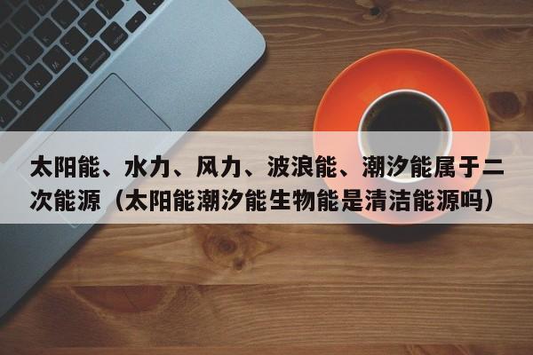 太阳能、水力、风力、波浪能、潮汐能属于二次能源（太阳能潮汐能生物能是清洁能源吗）  第1张