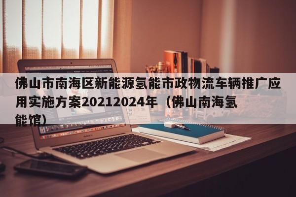 佛山市南海区新能源氢能市政物流车辆推广应用实施方案20212024年（佛山南海氢能馆）  第1张