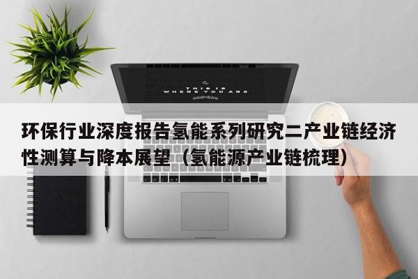 环保行业深度报告氢能系列研究二产业链经济性测算与降本展望（氢能源产业链梳理）  第1张