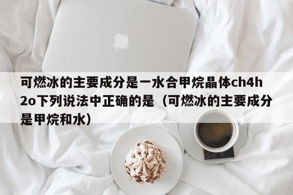 可燃冰的主要成分是一水合甲烷晶体ch4h2o下列说法中正确的是（可燃冰的主要成分是甲烷和水）  第1张