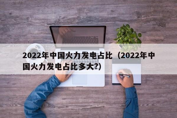 2022年中国火力发电占比（2022年中国火力发电占比多大?）  第1张