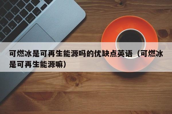 可燃冰是可再生能源吗的优缺点英语（可燃冰是可再生能源嘛）  第1张
