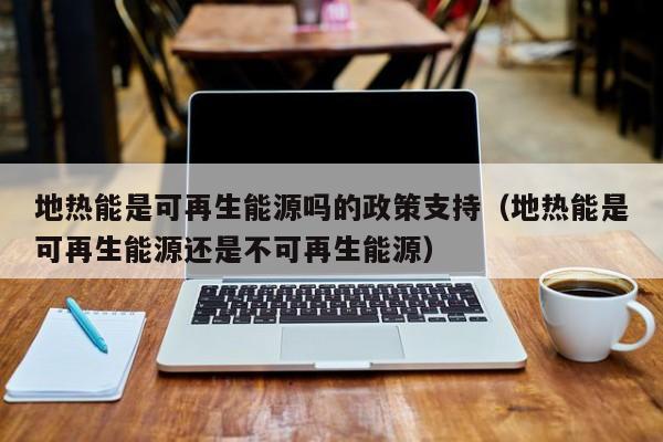 地热能是可再生能源吗的政策支持（地热能是可再生能源还是不可再生能源）  第1张