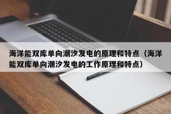 海洋能双库单向潮汐发电的原理和特点（海洋能双库单向潮汐发电的工作原理和特点）  第1张
