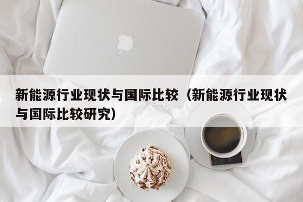 新能源行业现状与国际比较（新能源行业现状与国际比较研究）  第1张