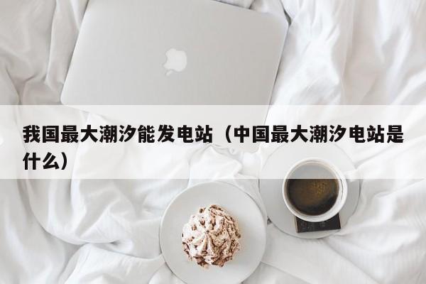 我国最大潮汐能发电站（中国最大潮汐电站是什么）  第1张