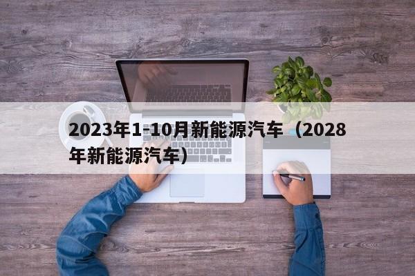 2023年1-10月新能源汽车（2028年新能源汽车）  第1张