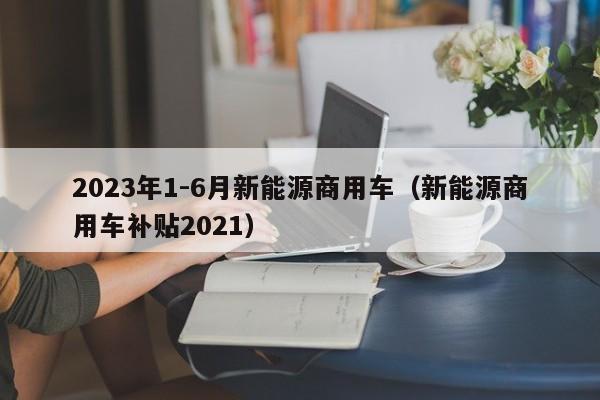 2023年1-6月新能源商用车（新能源商用车补贴2021）  第1张