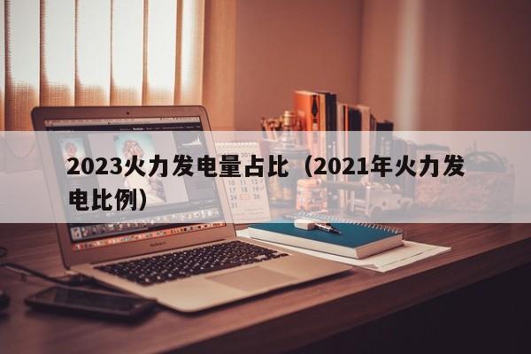 2023火力发电量占比（2021年火力发电比例）  第1张