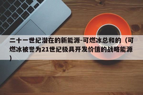 二十一世纪潜在的新能源-可燃冰总和的（可燃冰被誉为21世纪极具开发价值的战略能源）  第1张