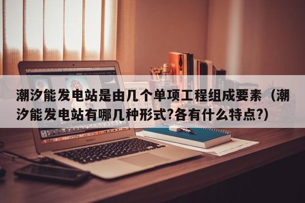 潮汐能发电站是由几个单项工程组成要素（潮汐能发电站有哪几种形式?各有什么特点?）  第1张