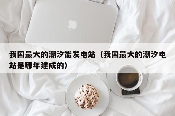 我国最大的潮汐能发电站（我国最大的潮汐电站是哪年建成的）  第1张
