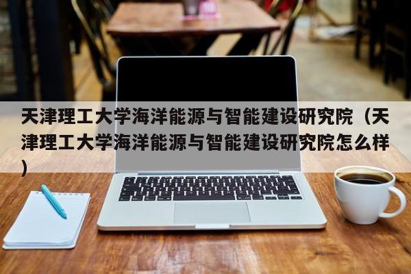 天津理工大学海洋能源与智能建设研究院（天津理工大学海洋能源与智能建设研究院怎么样）  第1张
