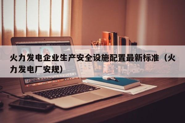 火力发电企业生产安全设施配置最新标准（火力发电厂安规）  第1张