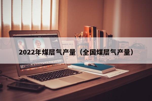 2022年煤层气产量（全国煤层气产量）  第1张
