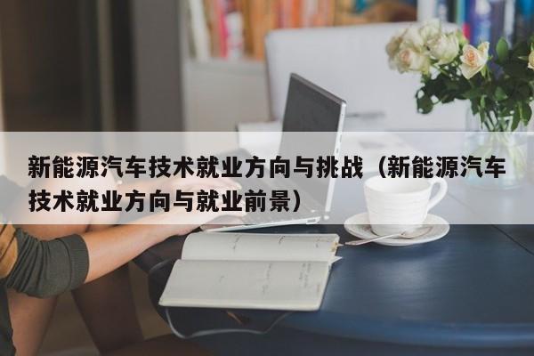 新能源汽车技术就业方向与挑战（新能源汽车技术就业方向与就业前景）  第1张