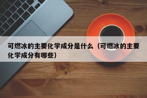 可燃冰的主要化学成分是什么（可燃冰的主要化学成分有哪些）  第1张