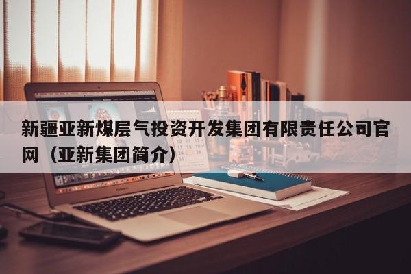 新疆亚新煤层气投资开发集团有限责任公司官网（亚新集团简介）  第1张