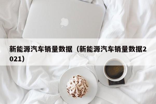新能源汽车销量数据（新能源汽车销量数据2021）  第1张