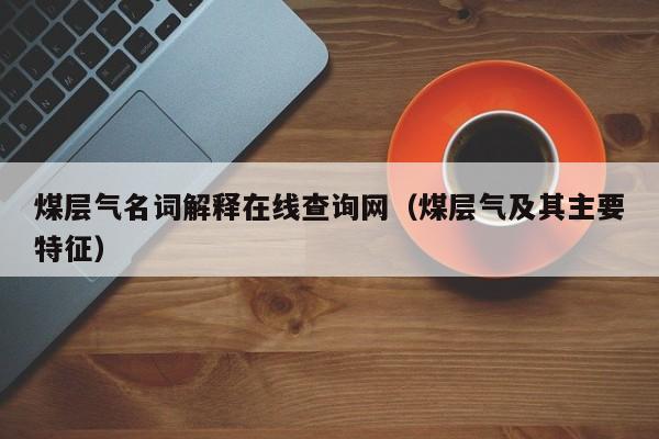 煤层气名词解释在线查询网（煤层气及其主要特征）  第1张
