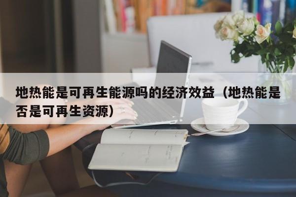 地热能是可再生能源吗的经济效益（地热能是否是可再生资源）  第1张