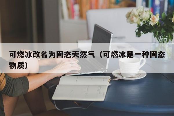可燃冰改名为固态天然气（可燃冰是一种固态物质）  第1张