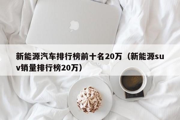 新能源汽车排行榜前十名20万（新能源suv销量排行榜20万）  第1张