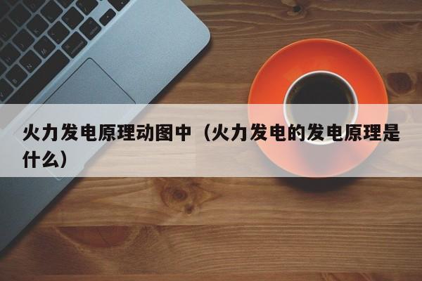 火力发电原理动图中（火力发电的发电原理是什么）  第1张